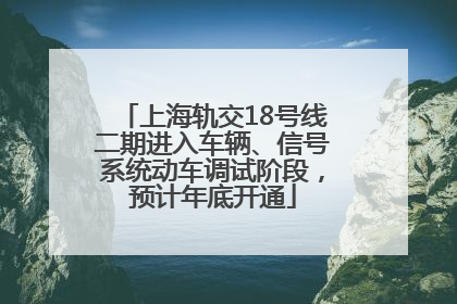 上海轨交18号线二期进入车辆、信号系统动车调试阶段，预计年底开通