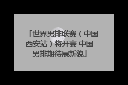 世界男排联赛（中国西安站）将开赛 中国男排期待展新貌