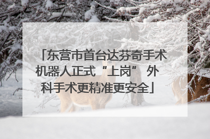 东营市首台达芬奇手术机器人正式“上岗” 外科手术更精准更安全