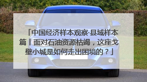 中国经济样本观察·县域样本篇丨面对石油资源枯竭，这座戈壁小城是如何走出困境的？