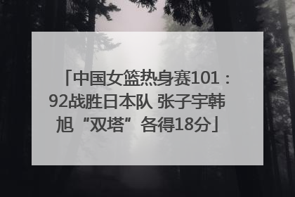 中国女篮热身赛101∶92战胜日本队 张子宇韩旭“双塔”各得18分