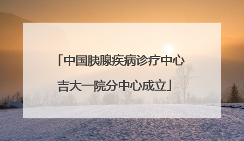 中国胰腺疾病诊疗中心吉大一院分中心成立