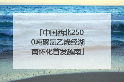 中国西北2500吨聚氯乙烯经湖南怀化首发越南