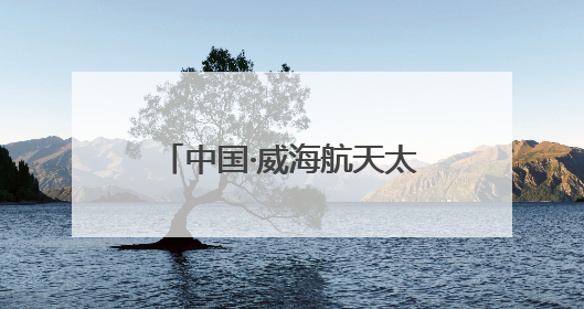 中国·威海航天太空科普展7月启幕