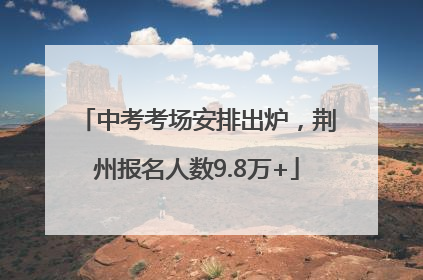 中考考场安排出炉，荆州报名人数9.8万+