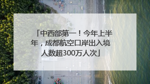 中西部第一！今年上半年，成都航空口岸出入境人数超300万人次