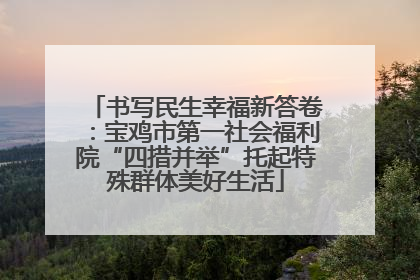 书写民生幸福新答卷：宝鸡市第一社会福利院“四措并举”托起特殊群体美好生活