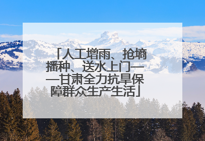 人工增雨、抢墒播种、送水上门——甘肃全力抗旱保障群众生产生活