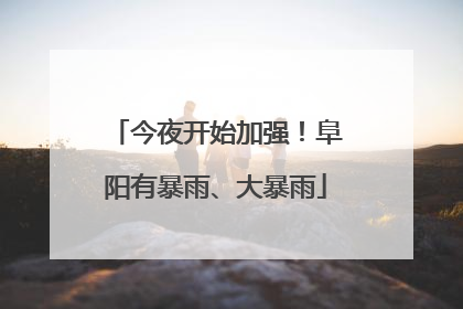 今夜开始加强！阜阳有暴雨、大暴雨