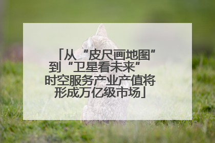 从“皮尺画地图”到“卫星看未来” 时空服务产业产值将形成万亿级市场