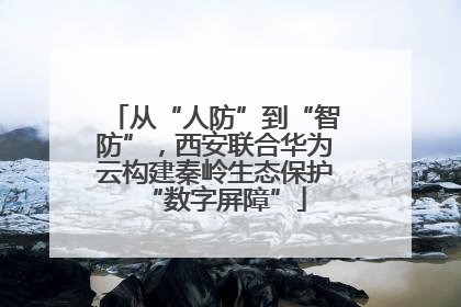 从“人防”到“智防”，西安联合华为云构建秦岭生态保护“数字屏障”