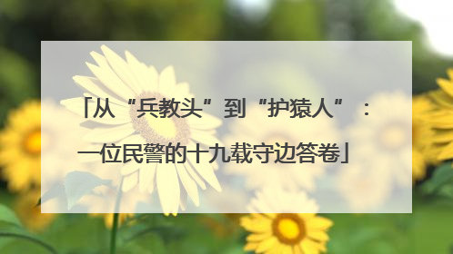 从“兵教头”到“护猿人”：一位民警的十九载守边答卷
