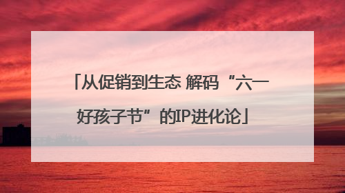 从促销到生态 解码“六一好孩子节”的IP进化论