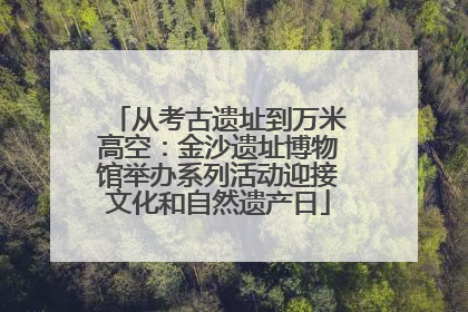 从考古遗址到万米高空：金沙遗址博物馆举办系列活动迎接文化和自然遗产日