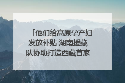 他们给高原孕产妇发放补贴 湖南援藏队协助打造西藏首家高原产儿协同中心