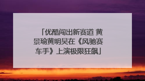 优酷闯出新赛道 黄景瑜黄明昊在《风驰赛车手》上演极限狂飙