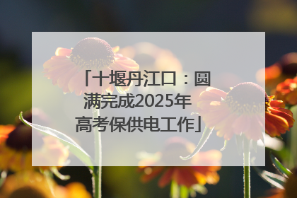 十堰丹江口：圆满完成2025年高考保供电工作