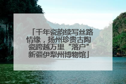 千年瓷韵续写丝路情缘，扬州珍贵古陶瓷跨越万里“落户”新疆伊犁州博物馆