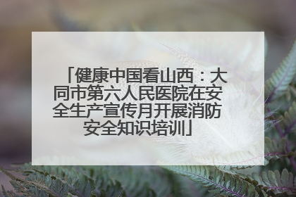 健康中国看山西：大同市第六人民医院在安全生产宣传月开展消防安全知识培训
