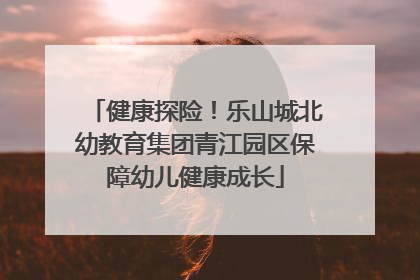 健康探险！乐山城北幼教育集团青江园区保障幼儿健康成长