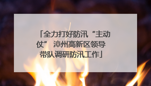 全力打好防汛“主动仗” 漳州高新区领导带队调研防汛工作