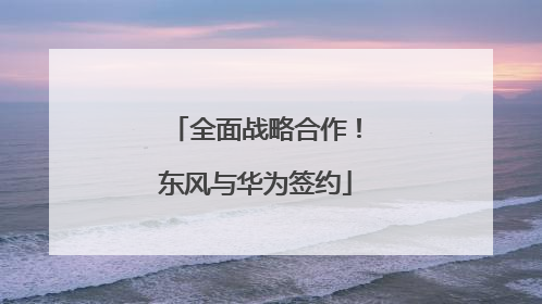 全面战略合作！东风与华为签约
