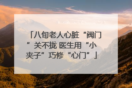 八旬老人心脏“阀门”关不拢 医生用“小夹子”巧修“心门”