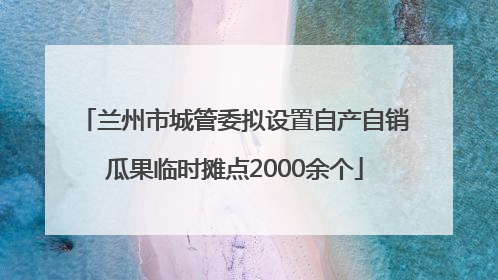 兰州市城管委拟设置自产自销瓜果临时摊点2000余个