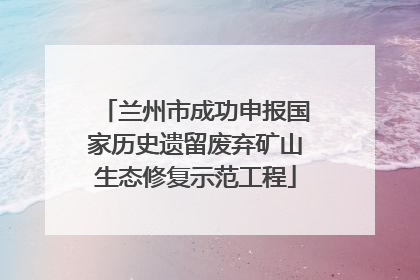 兰州市成功申报国家历史遗留废弃矿山生态修复示范工程