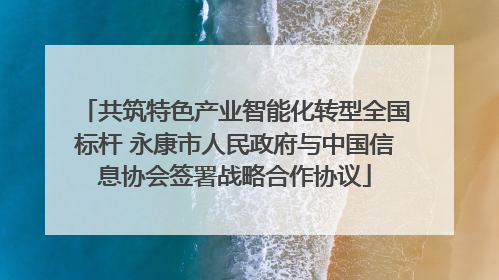 共筑特色产业智能化转型全国标杆 永康市人民政府与中国信息协会签署战略合作协议