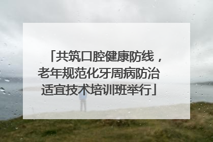 共筑口腔健康防线，老年规范化牙周病防治适宜技术培训班举行