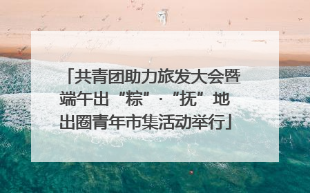 共青团助力旅发大会暨端午出“粽”·“抚”地出圈青年市集活动举行