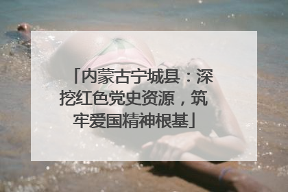 内蒙古宁城县：深挖红色党史资源，筑牢爱国精神根基