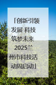 创新引领发展 科技筑梦未来 2025兰州市科技活动周启动