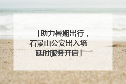 助力暑期出行，石景山公安出入境延时服务开启