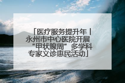 医疗服务提升年丨永州市中心医院开展“甲状腺周”多学科专家义诊惠民活动