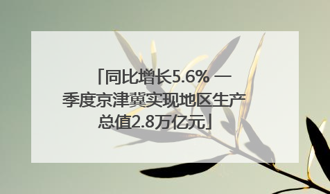 同比增长5.6% 一季度京津冀实现地区生产总值2.8万亿元