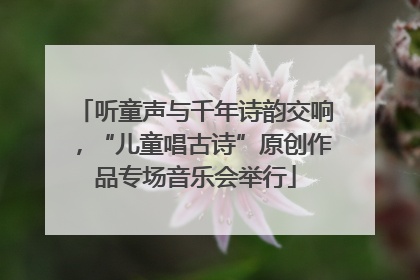 听童声与千年诗韵交响，“儿童唱古诗”原创作品专场音乐会举行
