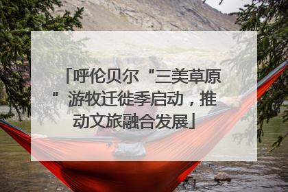 呼伦贝尔“三美草原”游牧迁徙季启动，推动文旅融合发展