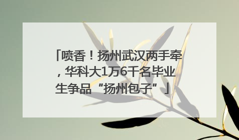 喷香！扬州武汉两手牵，华科大1万6千名毕业生争品“扬州包子”