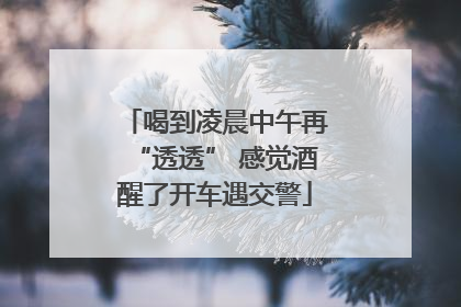 喝到凌晨中午再“透透” 感觉酒醒了开车遇交警