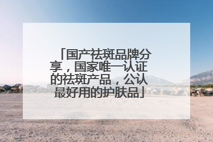 国产祛斑品牌分享，国家唯一认证的祛斑产品，公认最好用的护肤品