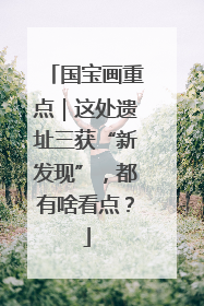 国宝画重点｜这处遗址三获“新发现”，都有啥看点？