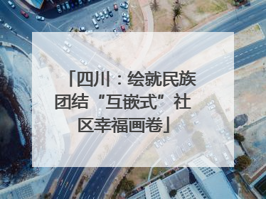 四川：绘就民族团结“互嵌式”社区幸福画卷