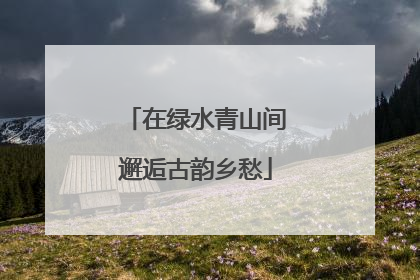 在绿水青山间邂逅古韵乡愁