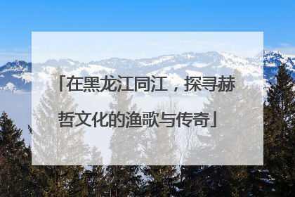 在黑龙江同江，探寻赫哲文化的渔歌与传奇