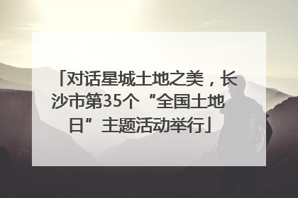 对话星城土地之美，长沙市第35个“全国土地日”主题活动举行