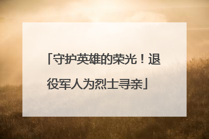 守护英雄的荣光！退役军人为烈士寻亲