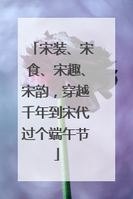 宋装、宋食、宋趣、宋韵，穿越千年到宋代过个端午节