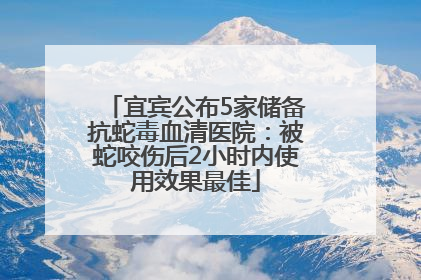 宜宾公布5家储备抗蛇毒血清医院：被蛇咬伤后2小时内使用效果最佳